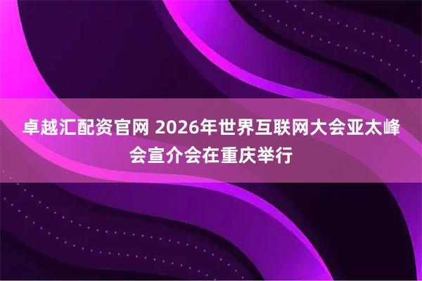 卓越汇配资官网 2026年世界互联网大会亚太峰会宣介会在重庆举行
