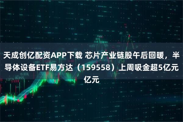 天成创亿配资APP下载 芯片产业链股午后回暖，半导体设备ETF易方达（159558）上周吸金超5亿元
