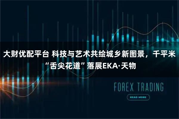 大财优配平台 科技与艺术共绘城乡新图景，千平米“舌尖花道”落展EKA·天物