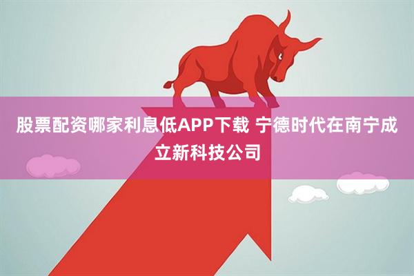 股票配资哪家利息低APP下载 宁德时代在南宁成立新科技公司