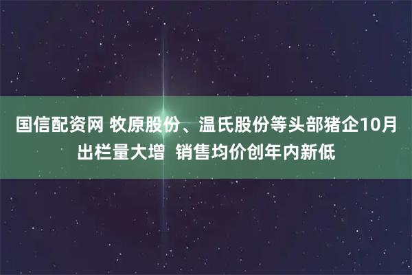 国信配资网 牧原股份、温氏股份等头部猪企10月出栏量大增  销售均价创年内新低