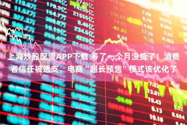 上海炒股配资APP下载 等了一个月没货了！消费者信任被透支，电商“超长预售”模式该优化了