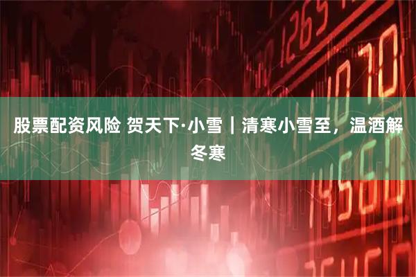 股票配资风险 贺天下·小雪｜清寒小雪至，温酒解冬寒
