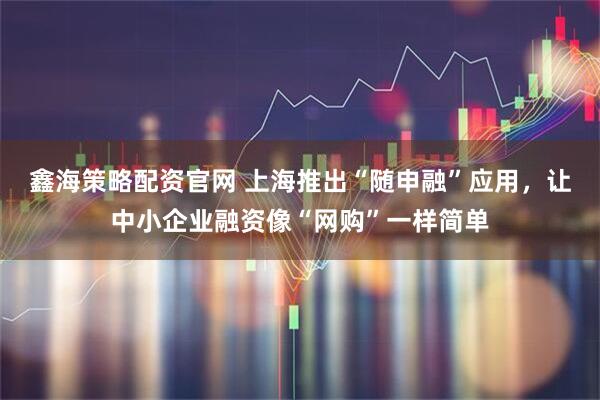 鑫海策略配资官网 上海推出“随申融”应用，让中小企业融资像“网购”一样简单
