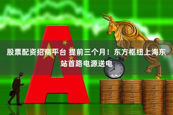 股票配资招商平台 提前三个月！东方枢纽上海东站首路电源送电