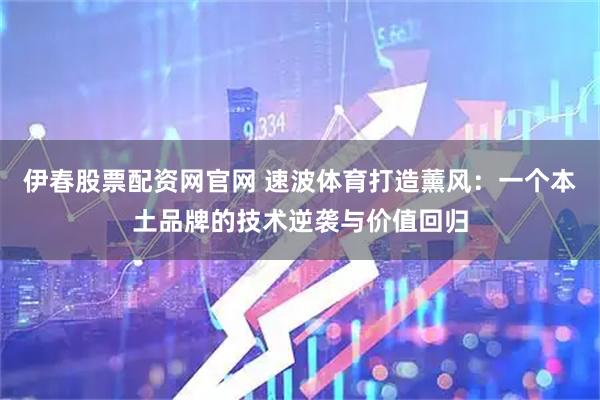 伊春股票配资网官网 速波体育打造薰风：一个本土品牌的技术逆袭与价值回归