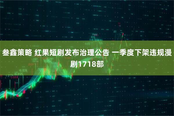 叁鑫策略 红果短剧发布治理公告 一季度下架违规漫剧1718部