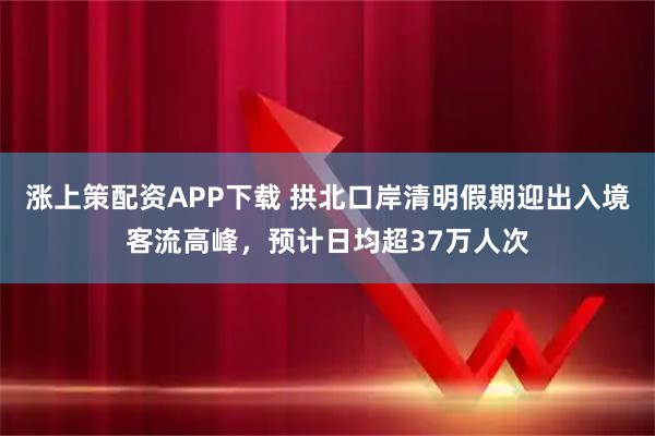 涨上策配资APP下载 拱北口岸清明假期迎出入境客流高峰，预计日均超37万人次