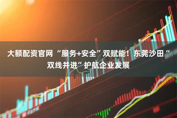 大额配资官网 “服务+安全”双赋能！东莞沙田“双线并进”护航企业发展