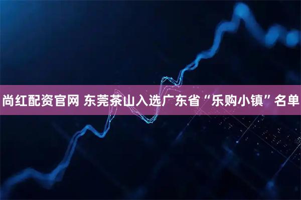 尚红配资官网 东莞茶山入选广东省“乐购小镇”名单
