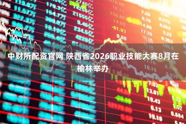 中财所配资官网 陕西省2026职业技能大赛8月在榆林举办