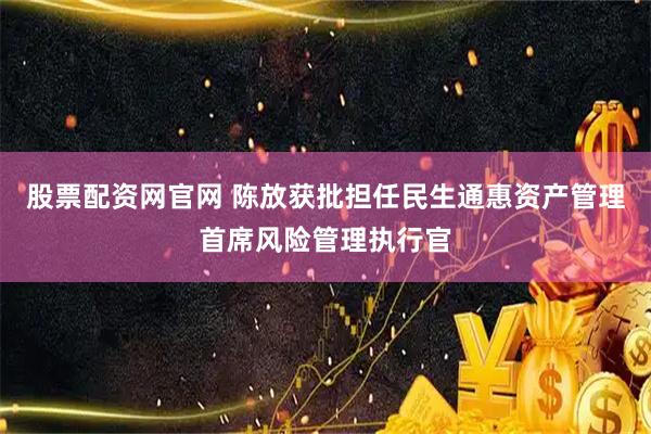 股票配资网官网 陈放获批担任民生通惠资产管理首席风险管理执行官