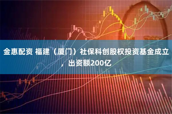 金惠配资 福建（厦门）社保科创股权投资基金成立，出资额200亿
