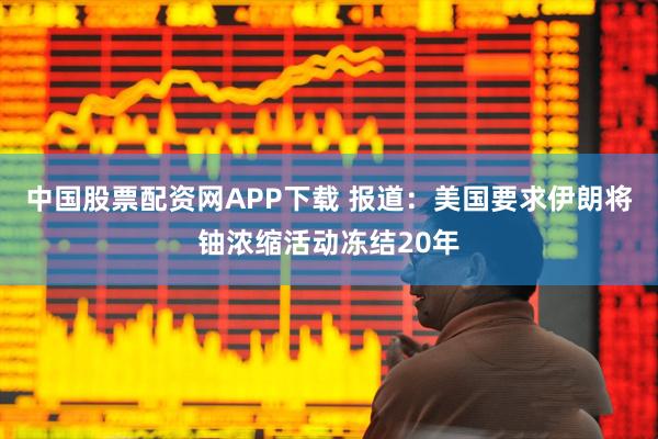 中国股票配资网APP下载 报道:美国要求伊朗将铀浓缩活动冻结20年
