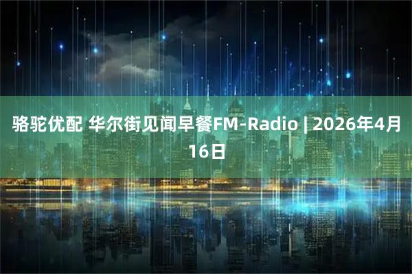 骆驼优配 华尔街见闻早餐FM-Radio | 2026年4月16日