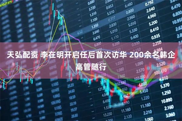 天弘配资 李在明开启任后首次访华 200余名韩企高管随行