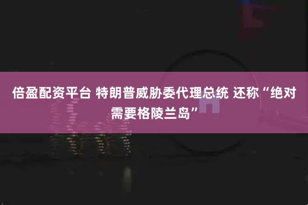倍盈配资平台 特朗普威胁委代理总统 还称“绝对需要格陵兰岛”
