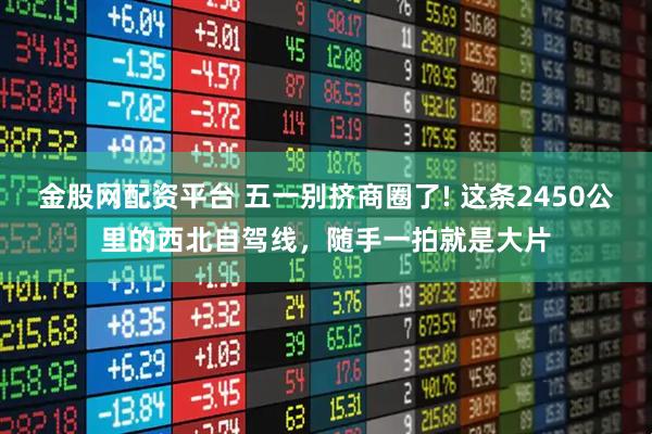 金股网配资平台 五一别挤商圈了! 这条2450公里的西北自驾线，随手一拍就是大片
