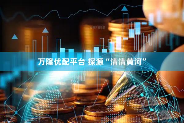 万隆优配平台 探源“清清黄河”