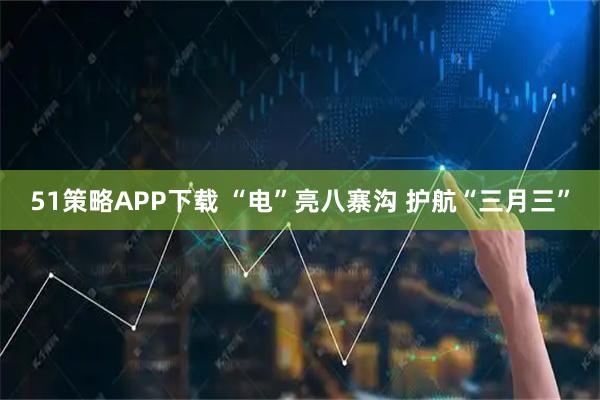 51策略APP下载 “电”亮八寨沟 护航“三月三”