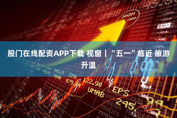 股门在线配资APP下载 视窗｜“五一”临近 旅游升温