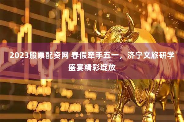 2023股票配资网 春假牵手五一，济宁文旅研学盛宴精彩绽放