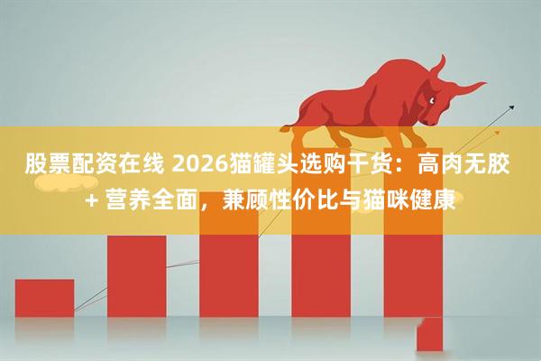 股票配资在线 2026猫罐头选购干货：高肉无胶 + 营养全面，兼顾性价比与猫咪健康