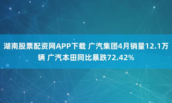 湖南股票配资网APP下载 广汽集团4月销量12.1万辆 广汽本田同比暴跌72.42%