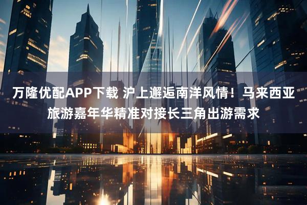 万隆优配APP下载 沪上邂逅南洋风情！马来西亚旅游嘉年华精准对接长三角出游需求