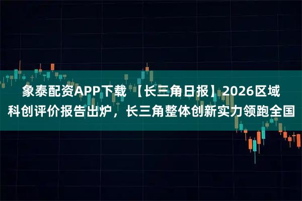 象泰配资APP下载 【长三角日报】2026区域科创评价报告出炉，长三角整体创新实力领跑全国