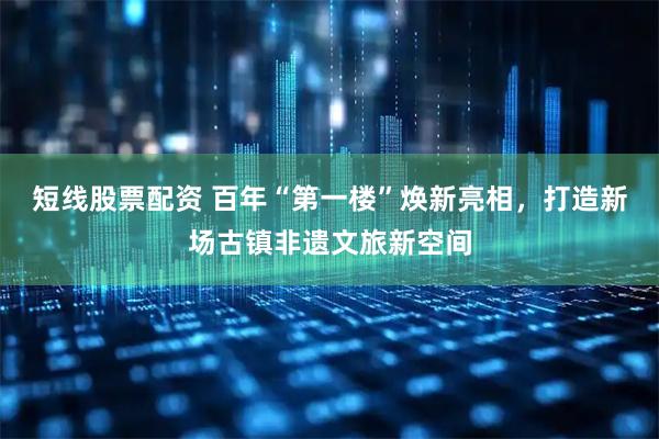 短线股票配资 百年“第一楼”焕新亮相,打造新场古镇非遗文旅新空间