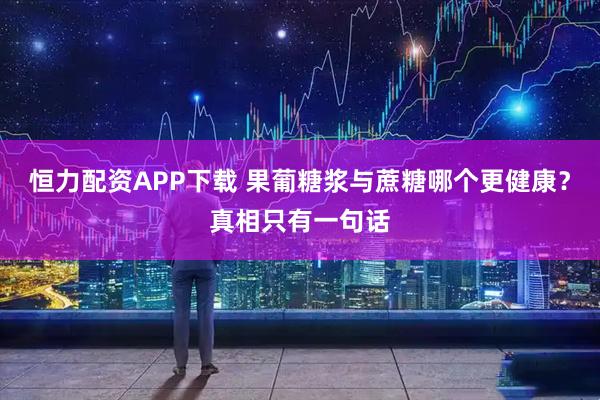 恒力配资APP下载 果葡糖浆与蔗糖哪个更健康？真相只有一句话