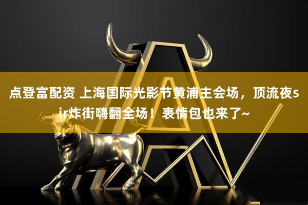 点登富配资 上海国际光影节黄浦主会场，顶流夜sir炸街嗨翻全场！表情包也来了~