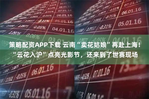 策略配资APP下载 云南“卖花姑娘”再赴上海！“云花入沪”点亮光影节，还来到了世赛现场