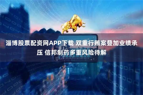 淄博股票配资网APP下载 双重行贿案叠加业绩承压 信邦制药多重风险待解