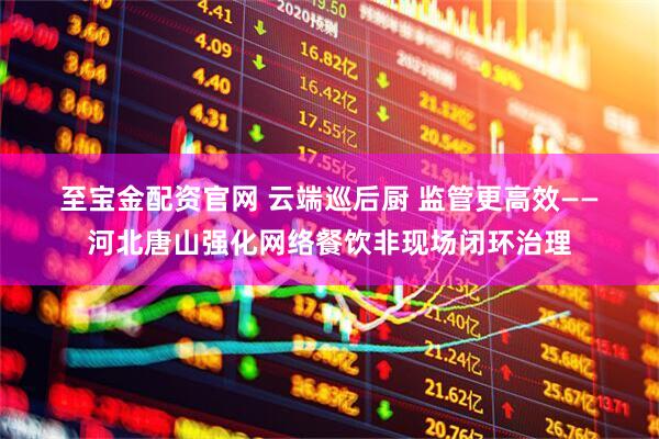 至宝金配资官网 云端巡后厨 监管更高效——河北唐山强化网络餐饮非现场闭环治理