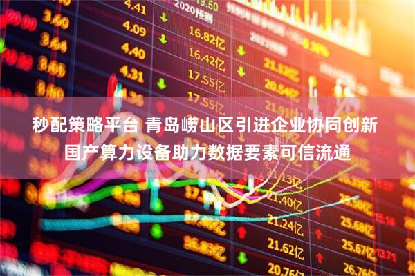 秒配策略平台 青岛崂山区引进企业协同创新 国产算力设备助力数据要素可信流通